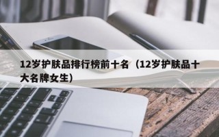 12岁护肤品排行榜前十名（12岁护肤品十大名牌女生）