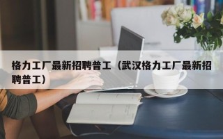 格力工厂最新招聘普工（武汉格力工厂最新招聘普工）