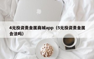 4元投资贵金属商城app（5元投资贵金属合法吗）