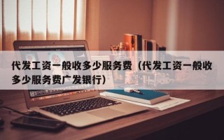 代发工资一般收多少服务费（代发工资一般收多少服务费广发银行）