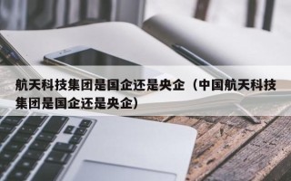 航天科技集团是国企还是央企（中国航天科技集团是国企还是央企）