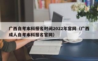 广西自考本科报名时间2022年官网（广西成人自考本科报名官网）