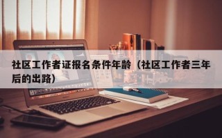 社区工作者证报名条件年龄（社区工作者三年后的出路）