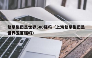 复星集团是世界500强吗（上海复星集团是世界五百强吗）