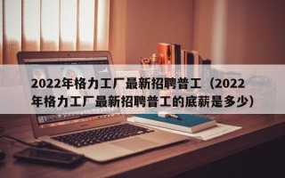 2022年格力工厂最新招聘普工（2022年格力工厂最新招聘普工的底薪是多少）