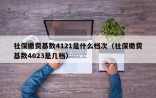 社保缴费基数4121是什么档次（社保缴费基数4023是几档）