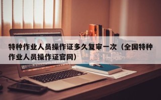 特种作业人员操作证多久复审一次（全国特种作业人员操作证官网）