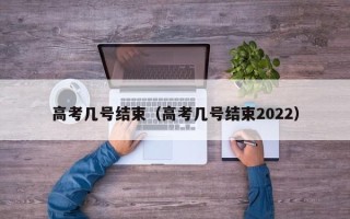 高考几号结束（高考几号结束2022）