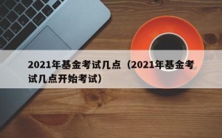 2021年基金考试几点（2021年基金考试几点开始考试）