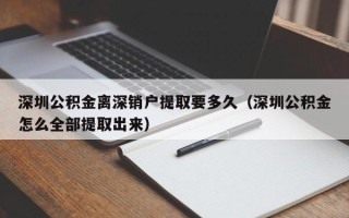 深圳公积金离深销户提取要多久（深圳公积金怎么全部提取出来）