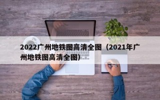 2022广州地铁图高清全图（2021年广州地铁图高清全图）