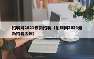 招聘网2021最新招聘（招聘网2021最新招聘太原）