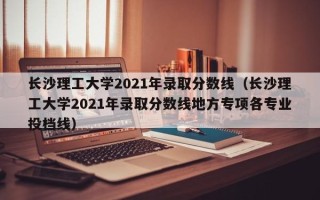 长沙理工大学2021年录取分数线（长沙理工大学2021年录取分数线地方专项各专业投档线）