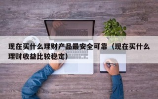 现在买什么理财产品最安全可靠（现在买什么理财收益比较稳定）