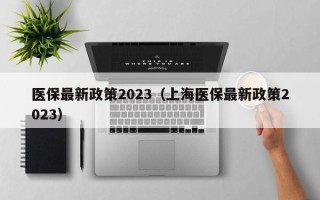 医保最新政策2023（上海医保最新政策2023）