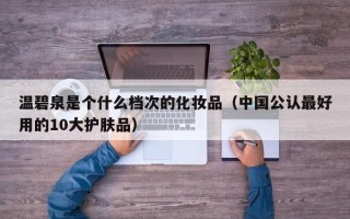 温碧泉是个什么档次的化妆品（中国公认最好用的10大护肤品）