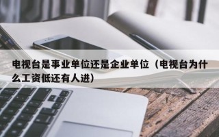 电视台是事业单位还是企业单位（电视台为什么工资低还有人进）