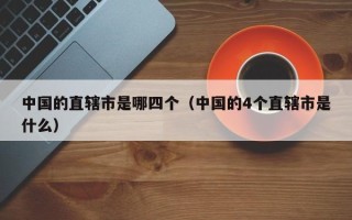 中国的直辖市是哪四个（中国的4个直辖市是什么）