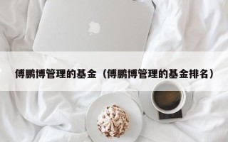 傅鹏博管理的基金（傅鹏博管理的基金排名）