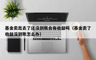 基金卖出去了还没到账会有收益吗（基金卖了收益没到账怎么办）