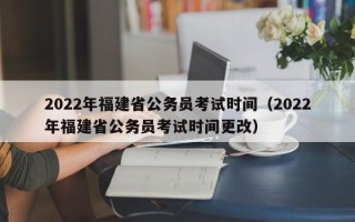 2022年福建省公务员考试时间（2022年福建省公务员考试时间更改）