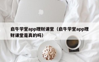 启牛学堂app理财课堂（启牛学堂app理财课堂是真的吗）