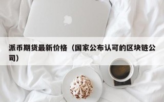 派币期货最新价格（国家公布认可的区块链公司）