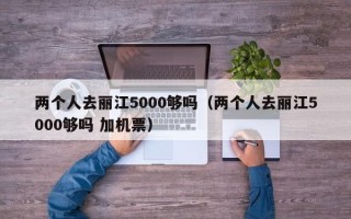 两个人去丽江5000够吗（两个人去丽江5000够吗 加机票）