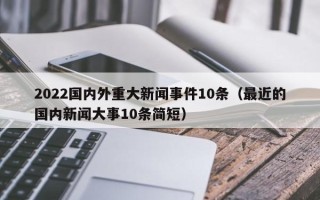 2022国内外重大新闻事件10条（最近的国内新闻大事10条简短）