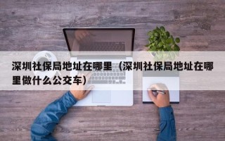 深圳社保局地址在哪里（深圳社保局地址在哪里做什么公交车）