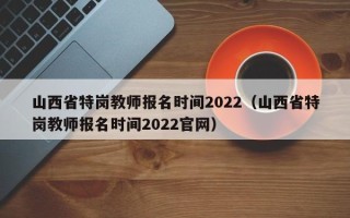 山西省特岗教师报名时间2022（山西省特岗教师报名时间2022官网）