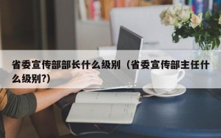 省委宣传部部长什么级别（省委宣传部主任什么级别?）