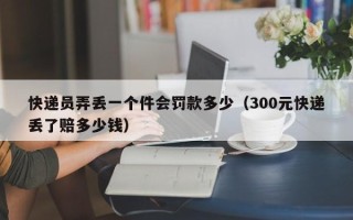 快递员弄丢一个件会罚款多少（300元快递丢了赔多少钱）