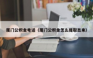 厦门公积金电话（厦门公积金怎么提取出来）