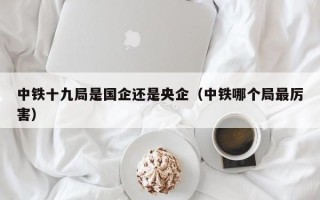 中铁十九局是国企还是央企（中铁哪个局最厉害）