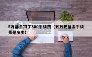 5万基金扣了300手续费（五万元基金手续费是多少）