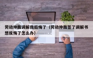 劳动仲裁调解我后悔了（劳动仲裁签了调解书想反悔了怎么办）