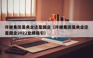 许继集团是央企还是国企（许继集团是央企还是国企2022业绩指引）