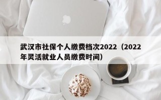 武汉市社保个人缴费档次2022（2022年灵活就业人员缴费时间）