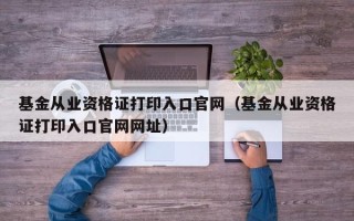 基金从业资格证打印入口官网（基金从业资格证打印入口官网网址）