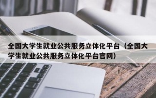 全国大学生就业公共服务立体化平台（全国大学生就业公共服务立体化平台官网）