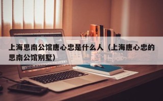 上海思南公馆唐心忠是什么人（上海唐心忠的思南公馆别墅）