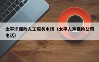 太平洋保险人工服务电话（太平人寿保险公司电话）