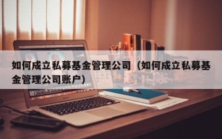 如何成立私募基金管理公司（如何成立私募基金管理公司账户）