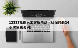 12333社保人工客服电话（社保问题24小时免费咨询）