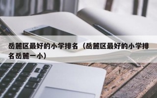 岳麓区最好的小学排名（岳麓区最好的小学排名岳麓一小）