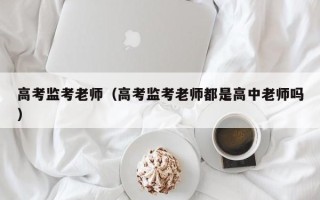 高考监考老师（高考监考老师都是高中老师吗）