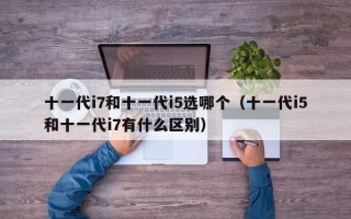 十一代i7和十一代i5选哪个（十一代i5和十一代i7有什么区别）