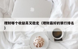 理财哪个收益高又稳定（理财最好的银行排名）