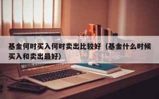 基金何时买入何时卖出比较好（基金什么时候买入和卖出最好）